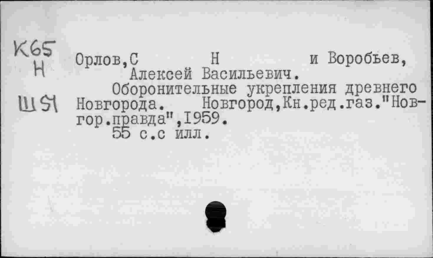 ﻿Vу £>СГ
ГЧи Орлов,С Н	и Воробьев,
и	Алексей Васильевич.
Оборонительные укрепления древнего 11! St Новгорода.	Новгород,Кн.ред.газ.”Нов-
гор. правда”,1959.
55 с.с илл.